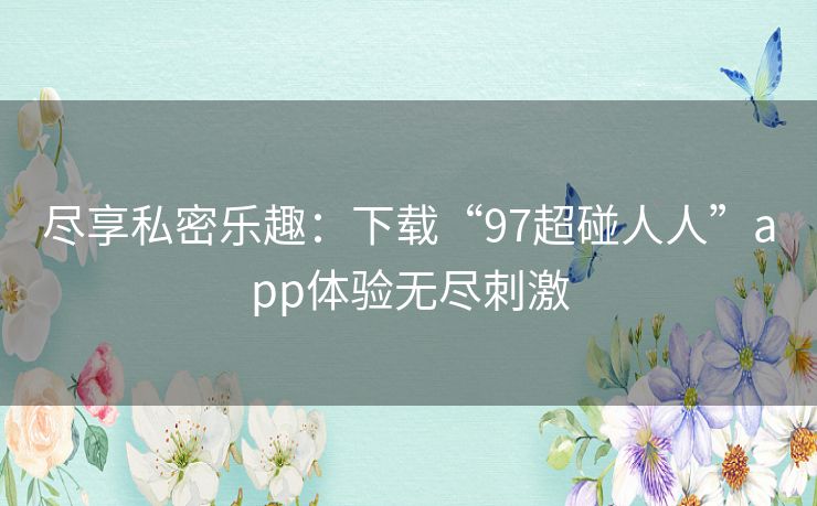尽享私密乐趣：下载“97超碰人人”app体验无尽刺激