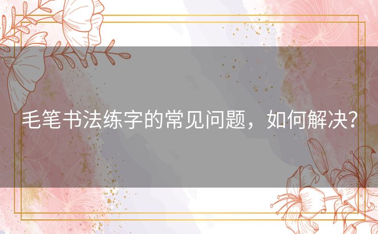 毛笔书法练字的常见问题，如何解决？