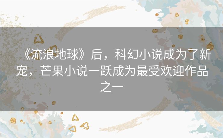 《流浪地球》后，科幻小说成为了新宠，芒果小说一跃成为最受欢迎作品之一