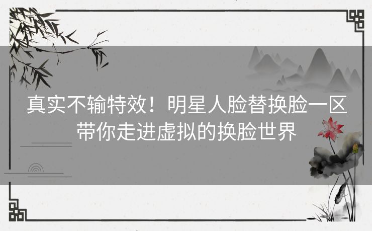 真实不输特效！明星人脸替换脸一区带你走进虚拟的换脸世界