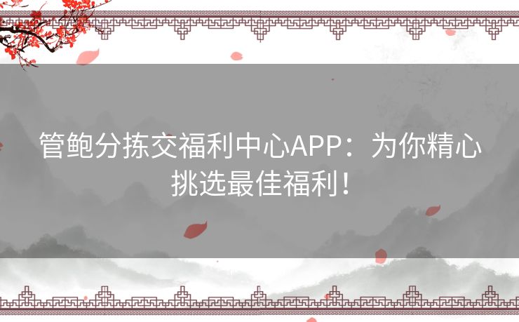 管鲍分拣交福利中心APP：为你精心挑选最佳福利！