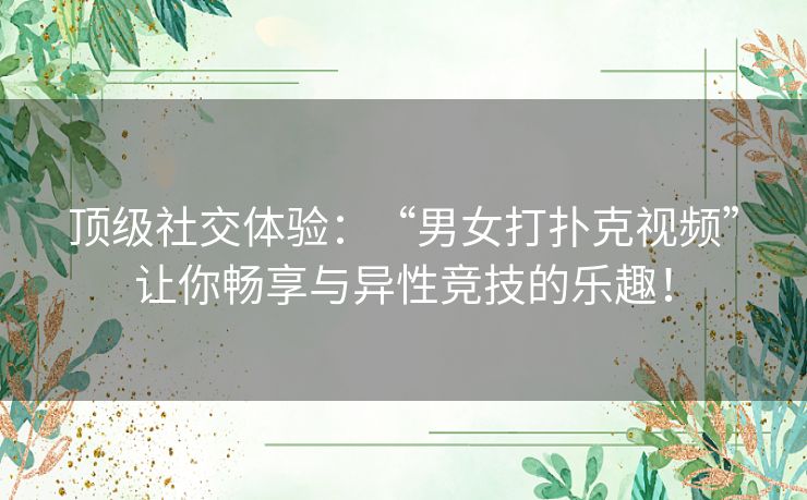 顶级社交体验：“男女打扑克视频”让你畅享与异性竞技的乐趣！