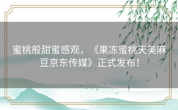 蜜桃般甜蜜感观，《果冻蜜桃天美麻豆京东传媒》正式发布！