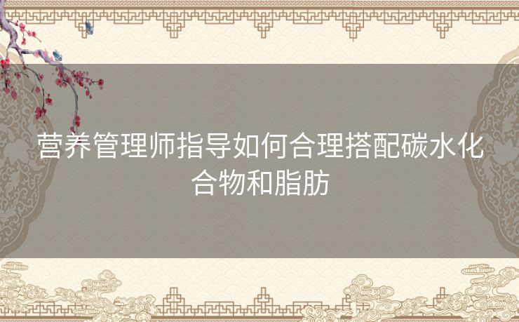 营养管理师指导如何合理搭配碳水化合物和脂肪