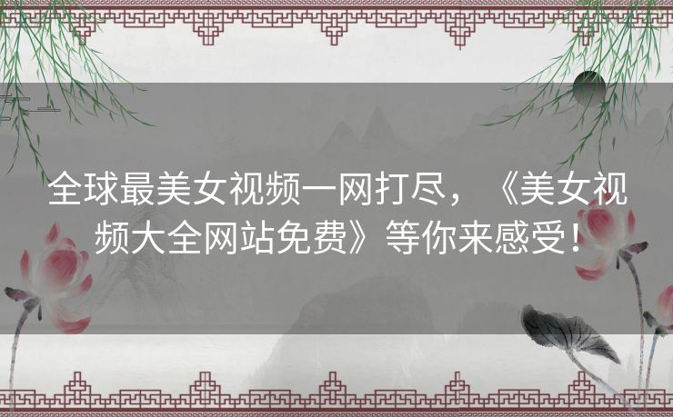 全球最美女视频一网打尽，《美女视频大全网站免费》等你来感受！