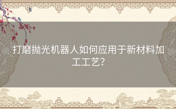 打磨抛光机器人如何应用于新材料加工工艺？