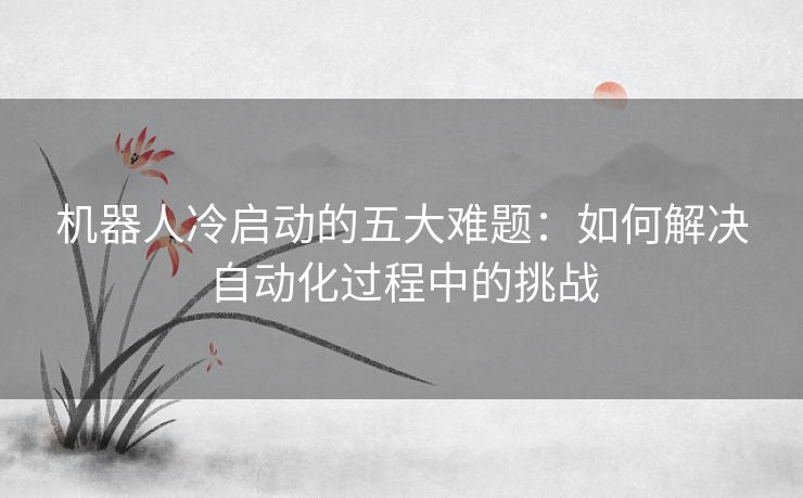 机器人冷启动的五大难题：如何解决自动化过程中的挑战