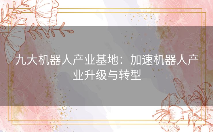 九大机器人产业基地：加速机器人产业升级与转型