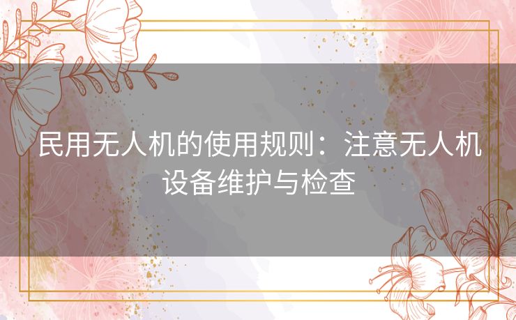 民用无人机的使用规则：注意无人机设备维护与检查