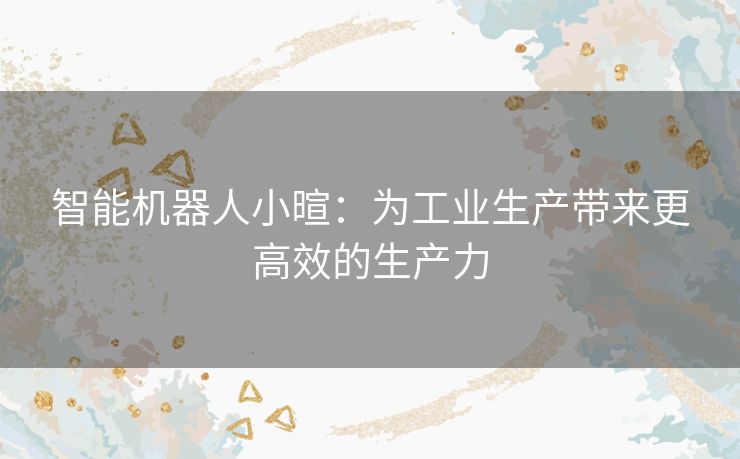 智能机器人小暄：为工业生产带来更高效的生产力