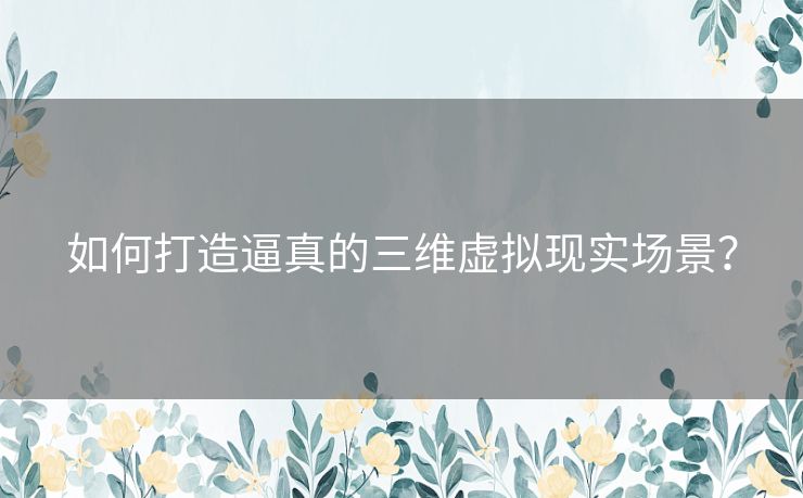 如何打造逼真的三维虚拟现实场景？