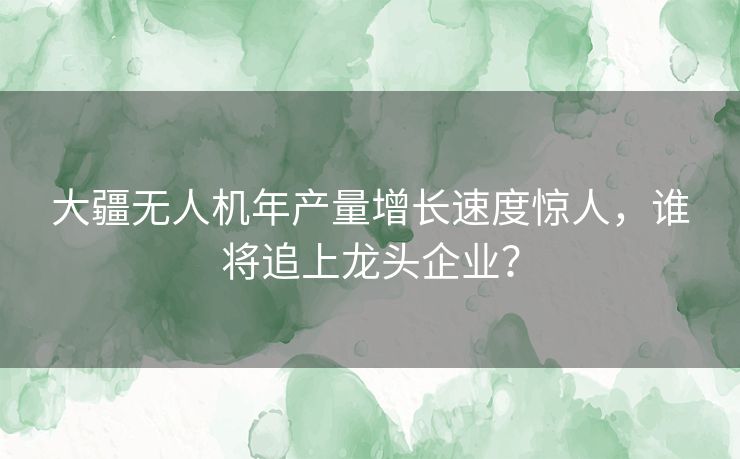 大疆无人机年产量增长速度惊人，谁将追上龙头企业？