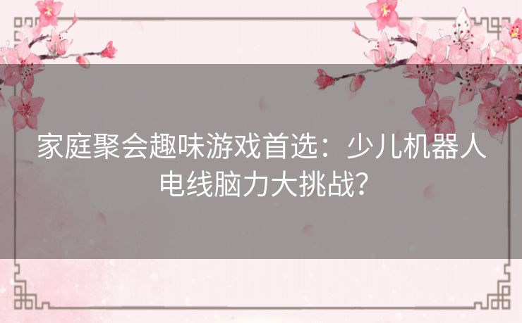 家庭聚会趣味游戏首选：少儿机器人电线脑力大挑战？