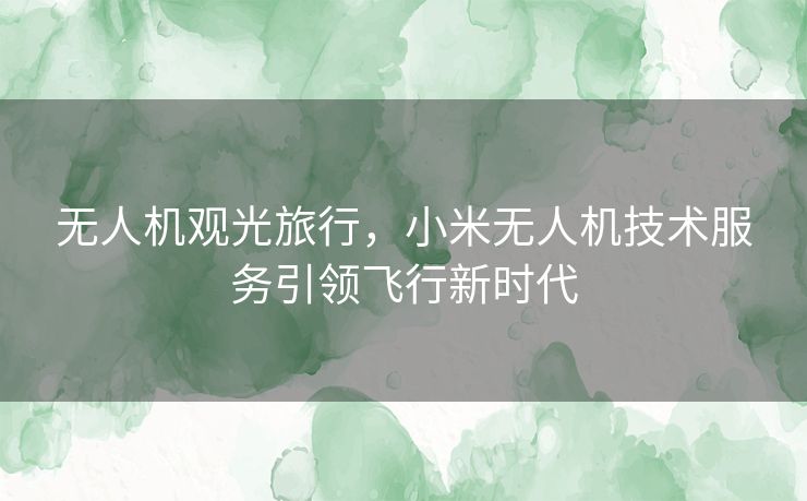 无人机观光旅行，小米无人机技术服务引领飞行新时代