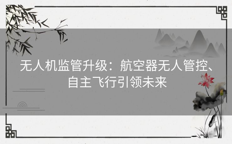 无人机监管升级：航空器无人管控、自主飞行引领未来