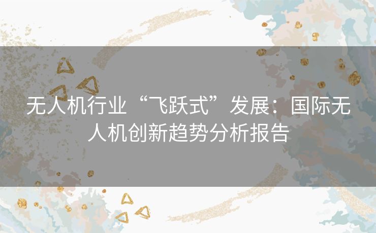 无人机行业“飞跃式”发展：国际无人机创新趋势分析报告