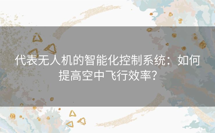 代表无人机的智能化控制系统：如何提高空中飞行效率？