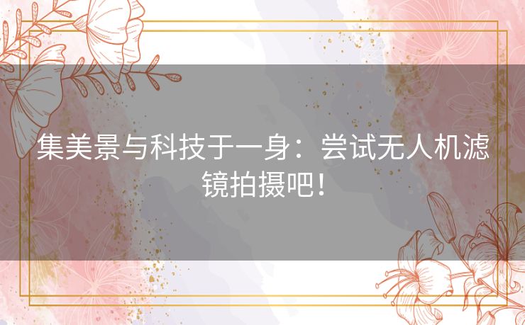 集美景与科技于一身：尝试无人机滤镜拍摄吧！