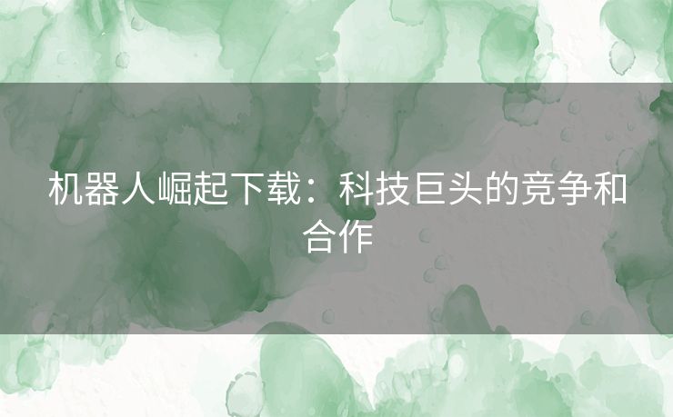 机器人崛起下载：科技巨头的竞争和合作