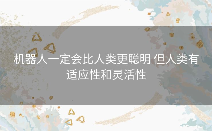 机器人一定会比人类更聪明 但人类有适应性和灵活性