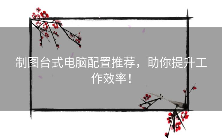 制图台式电脑配置推荐，助你提升工作效率！