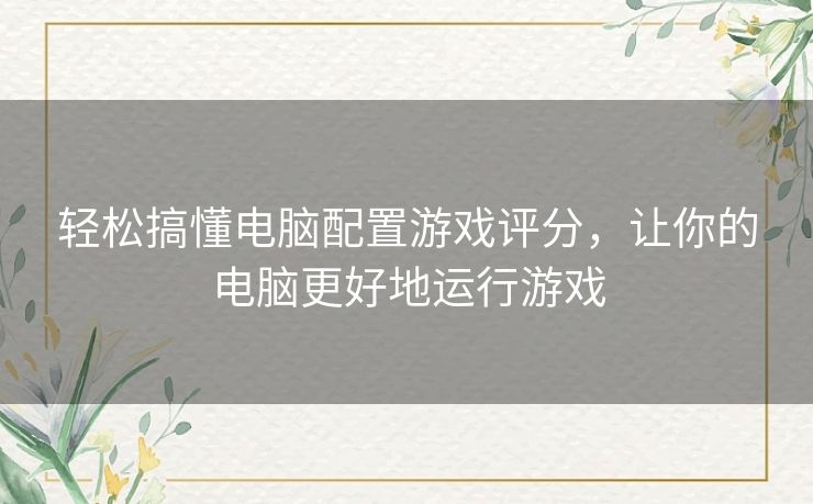 轻松搞懂电脑配置游戏评分，让你的电脑更好地运行游戏