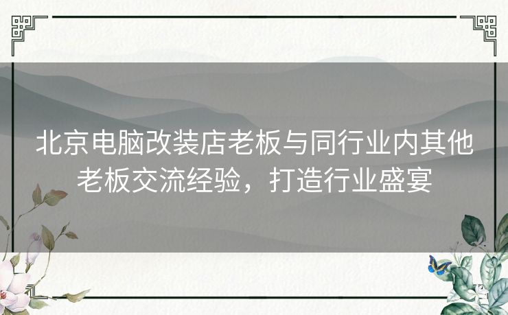 北京电脑改装店老板与同行业内其他老板交流经验，打造行业盛宴