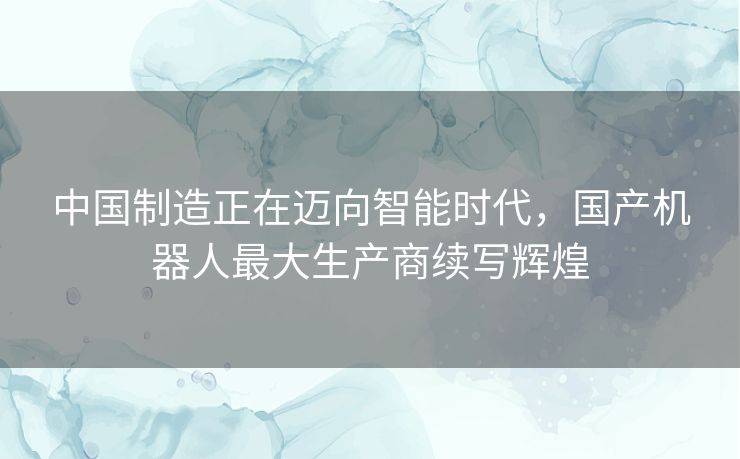 中国制造正在迈向智能时代，国产机器人最大生产商续写辉煌