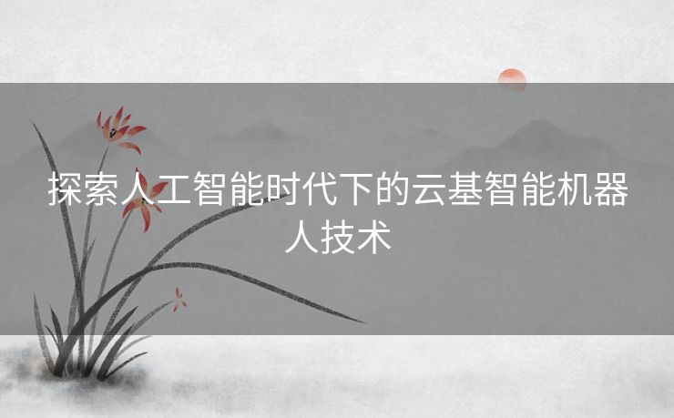 探索人工智能时代下的云基智能机器人技术