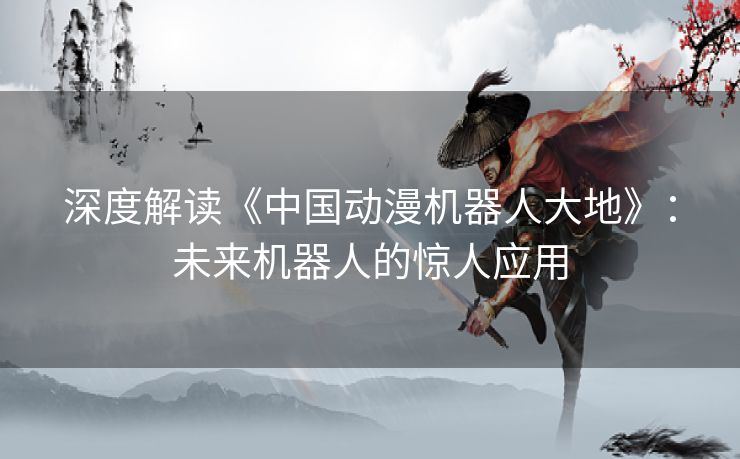 深度解读《中国动漫机器人大地》：未来机器人的惊人应用
