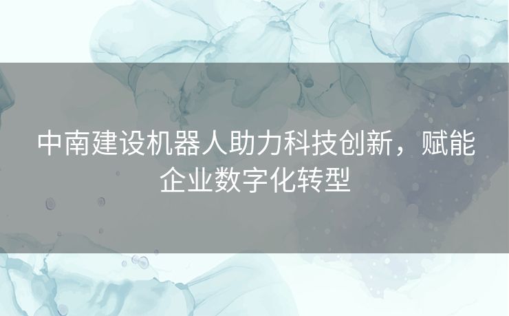 中南建设机器人助力科技创新，赋能企业数字化转型