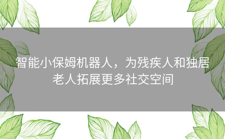 智能小保姆机器人，为残疾人和独居老人拓展更多社交空间