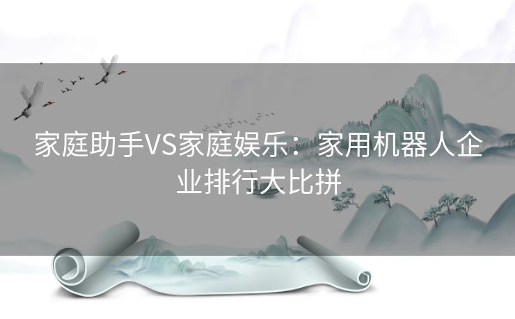 家庭助手VS家庭娱乐：家用机器人企业排行大比拼