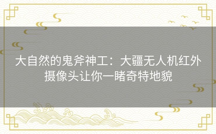 大自然的鬼斧神工：大疆无人机红外摄像头让你一睹奇特地貌