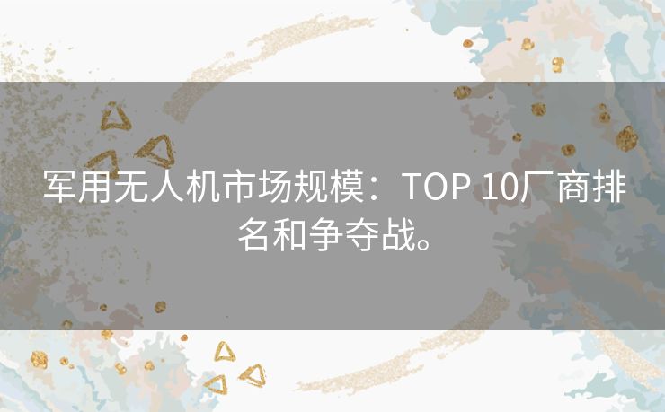 军用无人机市场规模：TOP 10厂商排名和争夺战。