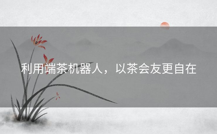 利用端茶机器人，以茶会友更自在