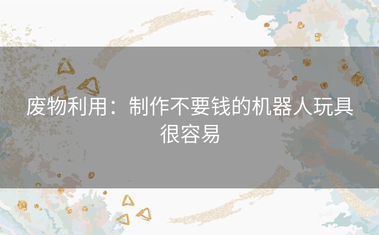 废物利用：制作不要钱的机器人玩具很容易