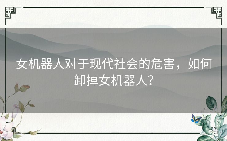 女机器人对于现代社会的危害，如何卸掉女机器人？