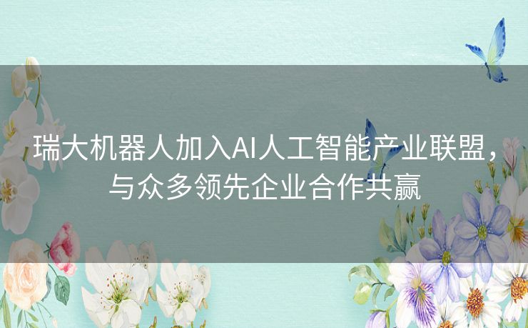 瑞大机器人加入AI人工智能产业联盟，与众多领先企业合作共赢