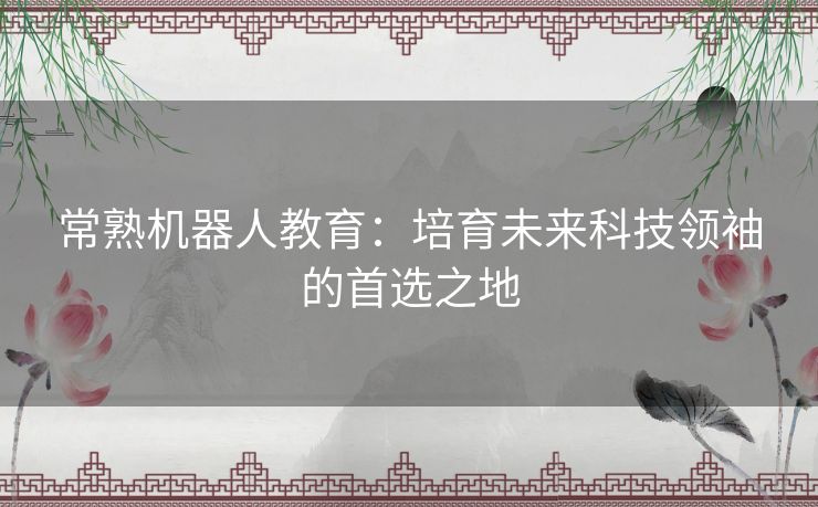 常熟机器人教育：培育未来科技领袖的首选之地