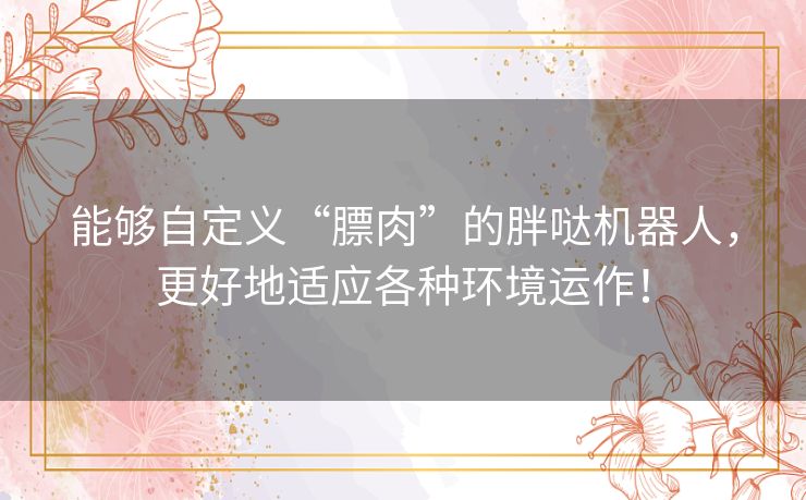 能够自定义“膘肉”的胖哒机器人，更好地适应各种环境运作！