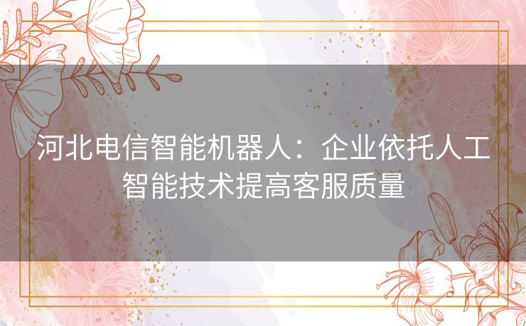河北电信智能机器人：企业依托人工智能技术提高客服质量