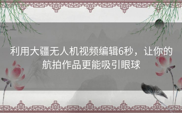 利用大疆无人机视频编辑6秒，让你的航拍作品更能吸引眼球