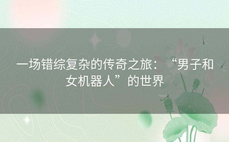 一场错综复杂的传奇之旅：“男子和女机器人”的世界