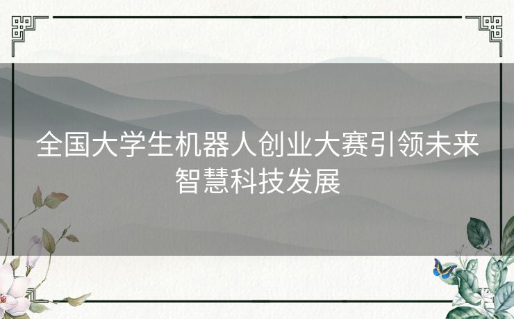 全国大学生机器人创业大赛引领未来智慧科技发展