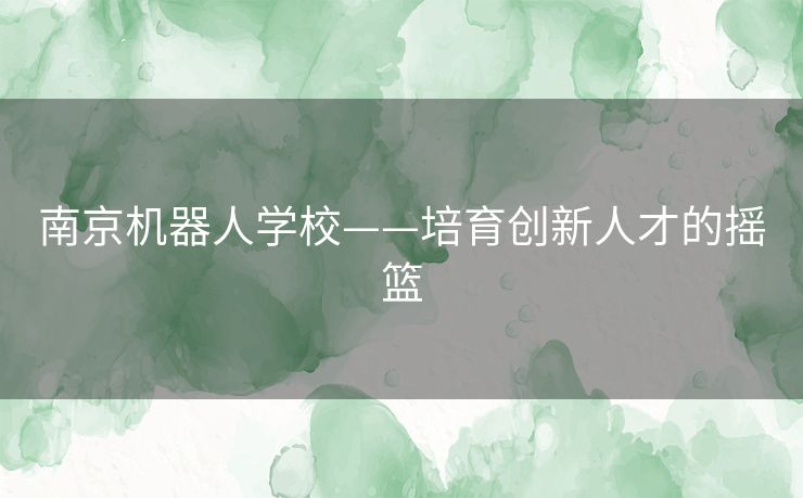 南京机器人学校——培育创新人才的摇篮