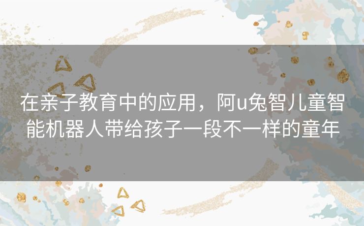 在亲子教育中的应用，阿u兔智儿童智能机器人带给孩子一段不一样的童年