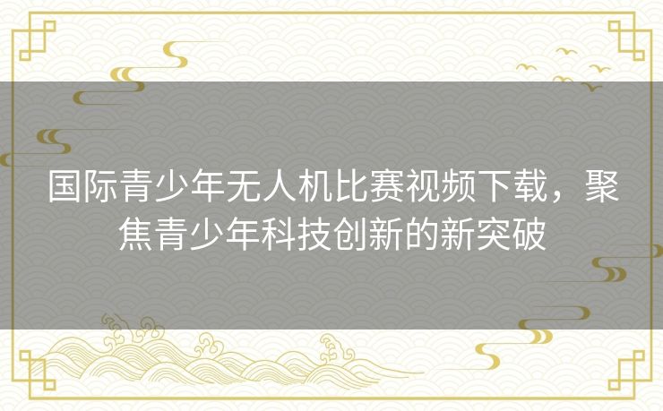 国际青少年无人机比赛视频下载，聚焦青少年科技创新的新突破