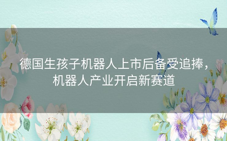 德国生孩子机器人上市后备受追捧，机器人产业开启新赛道