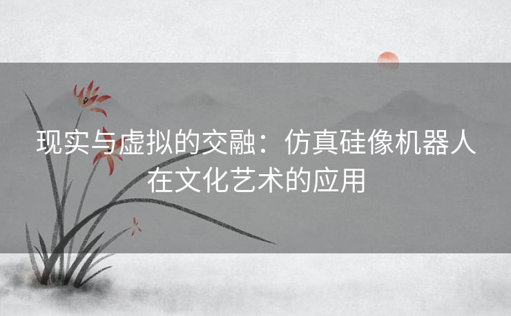 现实与虚拟的交融：仿真硅像机器人在文化艺术的应用